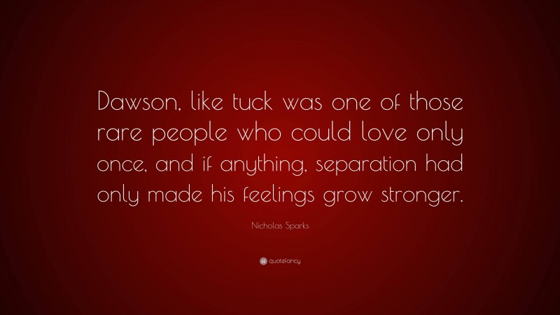 Nicholas Sparks Quote: “Dawson, like tuck was one of those rare people who could love only once, and if anything, separation had only made his feelings grow stronger.”