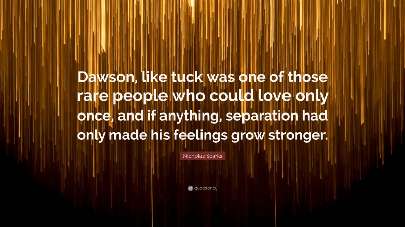 Nicholas Sparks Quote: “Dawson, like tuck was one of those rare people who could love only once, and if anything, separation had only made his feelings grow stronger.”