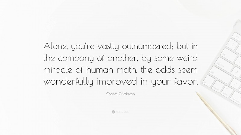 Charles D'Ambrosio Quote: “Alone, you’re vastly outnumbered; but in the company of another, by some weird miracle of human math, the odds seem wonderfully improved in your favor.”