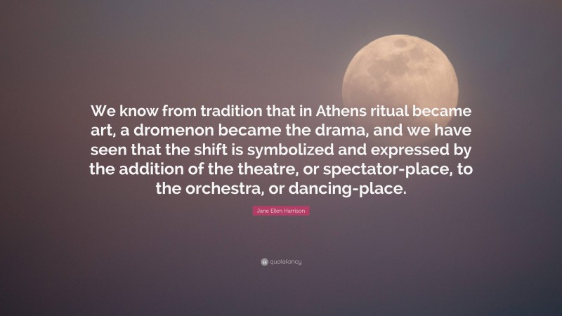 Jane Ellen Harrison Quote: “We know from tradition that in Athens ritual became art, a dromenon became the drama, and we have seen that the shift is symbolized and expressed by the addition of the theatre, or spectator-place, to the orchestra, or dancing-place.”