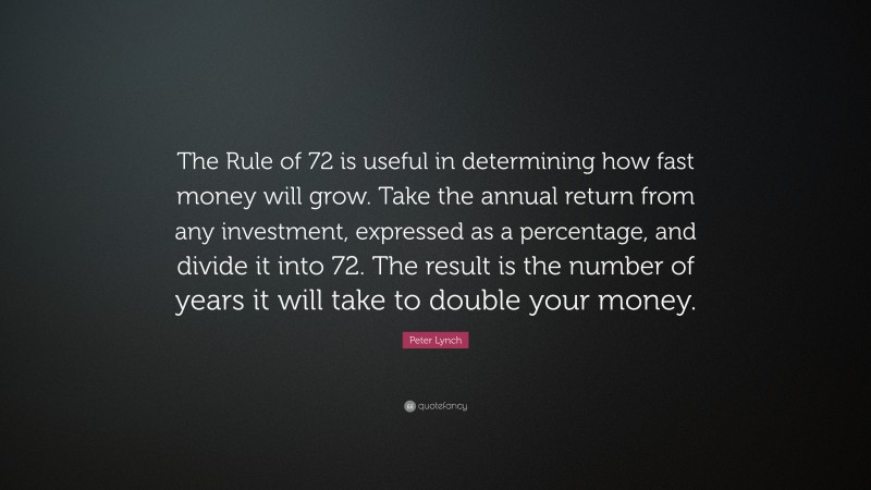 Peter Lynch Quote: “The Rule of 72 is useful in determining how fast money will grow. Take the annual return from any investment, expressed as a percentage, and divide it into 72. The result is the number of years it will take to double your money.”