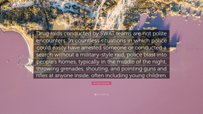 Michelle Alexander Quote: “Drug raids conducted by SWAT teams are not polite encounters. In countless situations in which police could easily have arrested someone or conducted a search without a military-style raid, police blast into people’s homes, typically in the middle of the night, throwing grenades, shouting, and pointing guns and rifles at anyone inside, often including young children.”