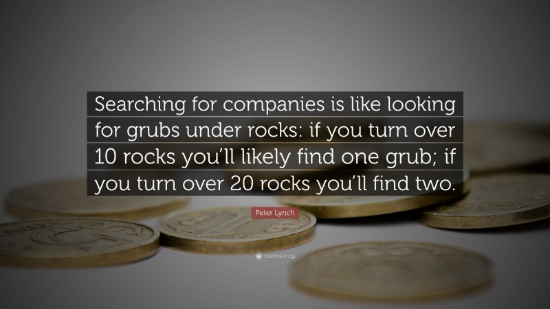 Peter Lynch Quote: “Searching for companies is like looking for grubs under rocks: if you turn over 10 rocks you’ll likely find one grub; if you turn over 20 rocks you’ll find two.”