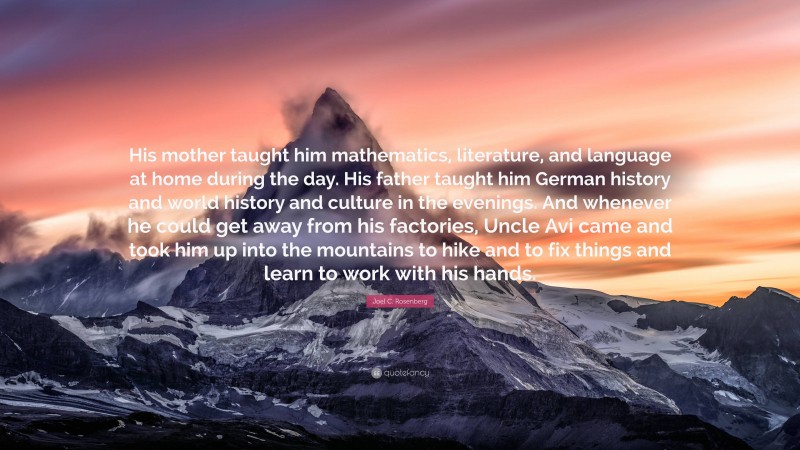 Joel C. Rosenberg Quote: “His mother taught him mathematics, literature, and language at home during the day. His father taught him German history and world history and culture in the evenings. And whenever he could get away from his factories, Uncle Avi came and took him up into the mountains to hike and to fix things and learn to work with his hands.”