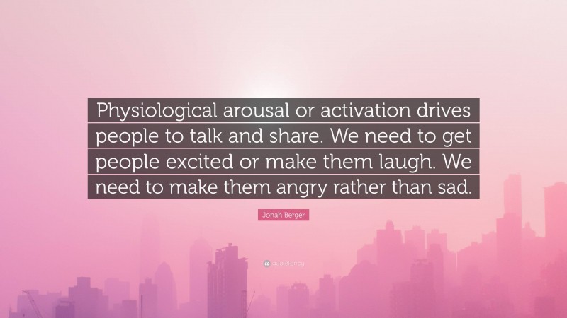 Jonah Berger Quote: “Physiological arousal or activation drives people to talk and share. We need to get people excited or make them laugh. We need to make them angry rather than sad.”