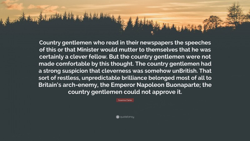 Susanna Clarke Quote: “Country gentlemen who read in their newspapers the speeches of this or that Minister would mutter to themselves that he was certainly a clever fellow. But the country gentlemen were not made comfortable by this thought. The country gentlemen had a strong suspicion that cleverness was somehow unBritish. That sort of restless, unpredictable brilliance belonged most of all to Britain’s arch-enemy, the Emperor Napoleon Buonaparte; the country gentlemen could not approve it.”