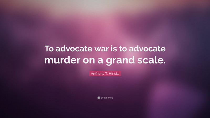 Anthony T. Hincks Quote: “To advocate war is to advocate murder on a grand scale.”