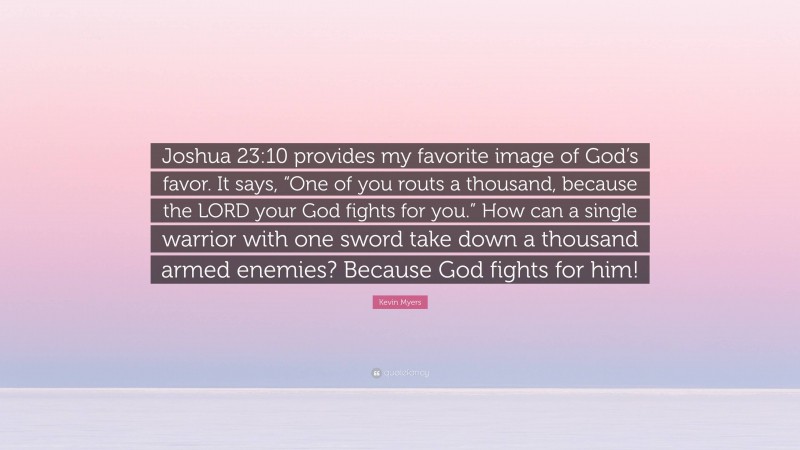 Kevin Myers Quote: “Joshua 23:10 provides my favorite image of God’s favor. It says, “One of you routs a thousand, because the LORD your God fights for you.” How can a single warrior with one sword take down a thousand armed enemies? Because God fights for him!”