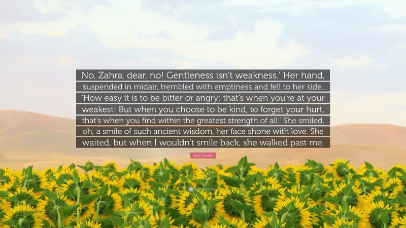 Judy Croome Quote: “No, Zahra, dear, no! Gentleness isn’t weakness.’ Her hand, suspended in midair, trembled with emptiness and fell to her side. ‘How easy it is to be bitter or angry; that’s when you’re at your weakest! But when you choose to be kind, to forget your hurt, that’s when you find within the greatest strength of all.’ She smiled, oh, a smile of such ancient wisdom, her face shone with love. She waited, but when I wouldn’t smile back, she walked past me.”