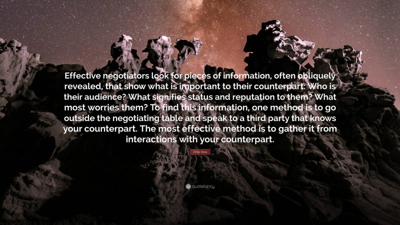 Chris Voss Quote: “Effective negotiators look for pieces of information, often obliquely revealed, that show what is important to their counterpart: Who is their audience? What signifies status and reputation to them? What most worries them? To find this information, one method is to go outside the negotiating table and speak to a third party that knows your counterpart. The most effective method is to gather it from interactions with your counterpart.”