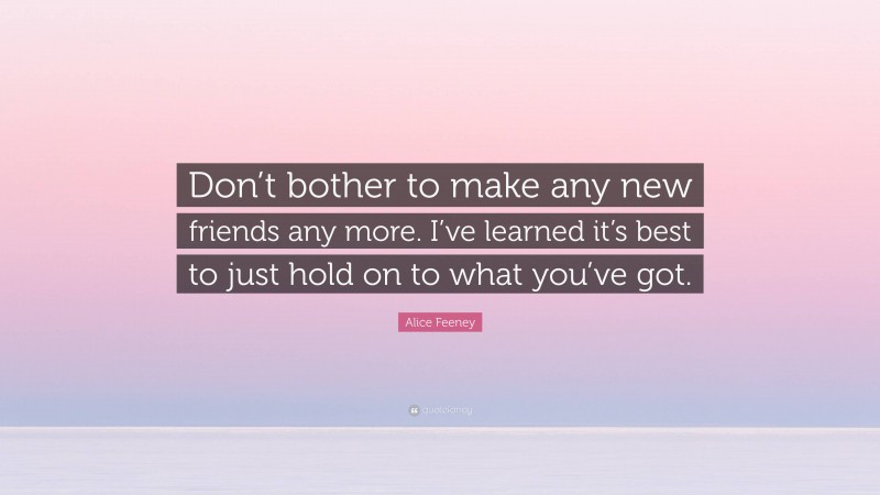 Alice Feeney Quote: “Don’t bother to make any new friends any more. I’ve learned it’s best to just hold on to what you’ve got.”