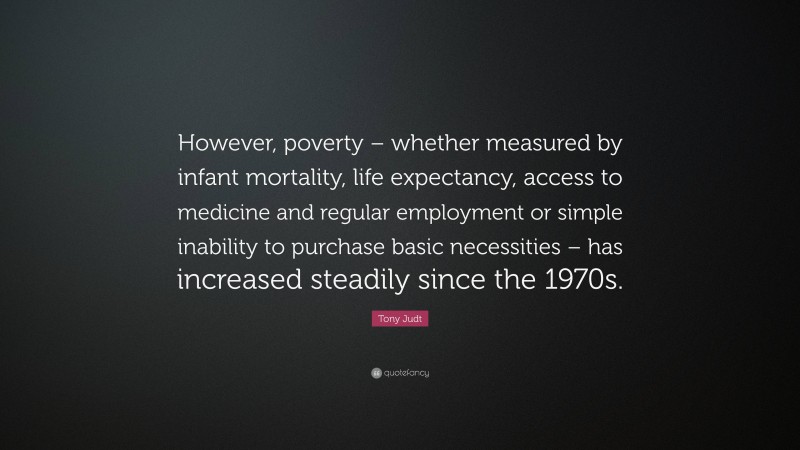 Tony Judt Quote: “However, poverty – whether measured by infant mortality, life expectancy, access to medicine and regular employment or simple inability to purchase basic necessities – has increased steadily since the 1970s.”