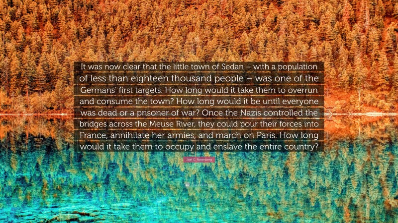 Joel C. Rosenberg Quote: “It was now clear that the little town of Sedan – with a population of less than eighteen thousand people – was one of the Germans’ first targets. How long would it take them to overrun and consume the town? How long would it be until everyone was dead or a prisoner of war? Once the Nazis controlled the bridges across the Meuse River, they could pour their forces into France, annihilate her armies, and march on Paris. How long would it take them to occupy and enslave the entire country?”