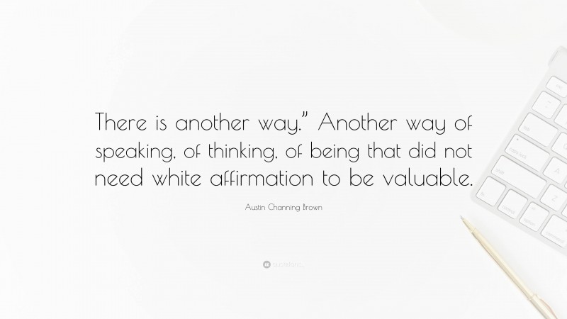 Austin Channing Brown Quote: “There is another way.” Another way of speaking, of thinking, of being that did not need white affirmation to be valuable.”