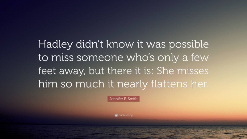 Jennifer E. Smith Quote: “Hadley didn’t know it was possible to miss someone who’s only a few feet away, but there it is: She misses him so much it nearly flattens her.”