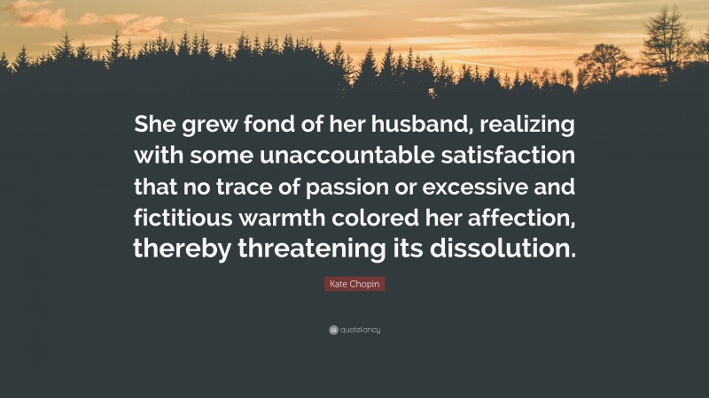 Kate Chopin Quote: “She grew fond of her husband, realizing with some unaccountable satisfaction that no trace of passion or excessive and fictitious warmth colored her affection, thereby threatening its dissolution.”