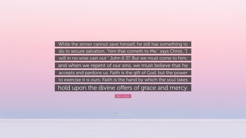 Ellen G. White Quote: “While the sinner cannot save himself, he still has something to do to secure salvation. “him that cometh to Me,” says Christ, “I will in no wise cast out.” John 6:37. But we must come to him; and when we repent of our sins, we must believe that he accepts and pardons us. Faith is the gift of God, but the power to exercise it is ours. Faith is the hand by which the soul takes hold upon the divine offers of grace and mercy.”