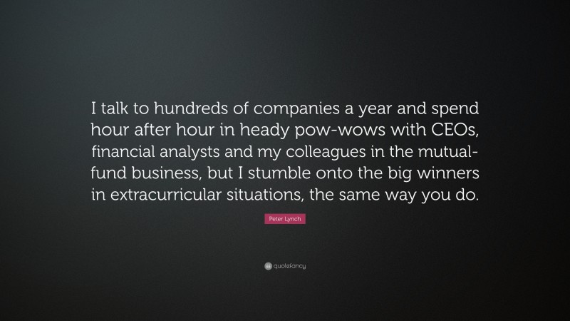Peter Lynch Quote: “I talk to hundreds of companies a year and spend hour after hour in heady pow-wows with CEOs, financial analysts and my colleagues in the mutual-fund business, but I stumble onto the big winners in extracurricular situations, the same way you do.”