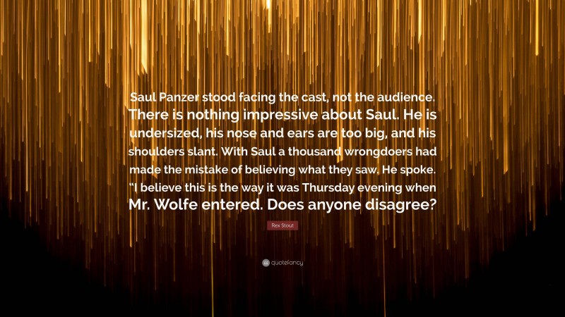 Rex Stout Quote: “Saul Panzer stood facing the cast, not the audience. There is nothing impressive about Saul. He is undersized, his nose and ears are too big, and his shoulders slant. With Saul a thousand wrongdoers had made the mistake of believing what they saw. He spoke. “I believe this is the way it was Thursday evening when Mr. Wolfe entered. Does anyone disagree?”