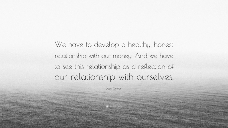Suze Orman Quote: “We have to develop a healthy, honest relationship with our money. And we have to see this relationship as a reflection of our relationship with ourselves.”
