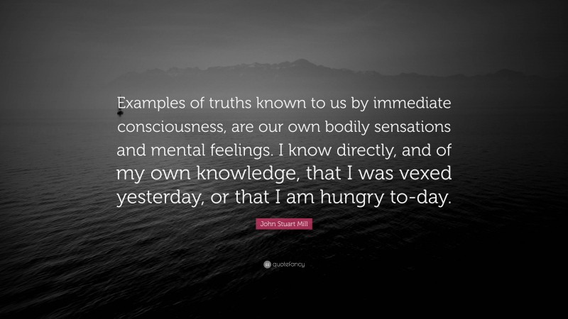 John Stuart Mill Quote: “Examples of truths known to us by immediate consciousness, are our own bodily sensations and mental feelings. I know directly, and of my own knowledge, that I was vexed yesterday, or that I am hungry to-day.”