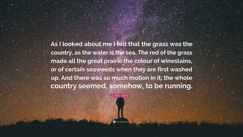 Willa Cather Quote: “As I looked about me I felt that the grass was the country, as the water is the sea. The red of the grass made all the great prairie the colour of winestains, or of certain seaweeds when they are first washed up. And there was so much motion in it; the whole country seemed, somehow, to be running.”