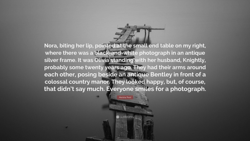 Marisha Pessl Quote: “Nora, biting her lip, pointed at the small end table on my right, where there was a black-and-white photograph in an antique silver frame. It was Olivia standing with her husband, Knightly, probably some twenty years ago. They had their arms around each other, posing beside an antique Bentley in front of a colossal country manor. They looked happy, but, of course, that didn’t say much. Everyone smiles for a photograph.”