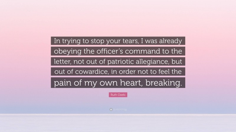 Ruth Ozeki Quote: “In trying to stop your tears, I was already obeying the officer’s command to the letter, not out of patriotic allegiance, but out of cowardice, in order not to feel the pain of my own heart, breaking.”