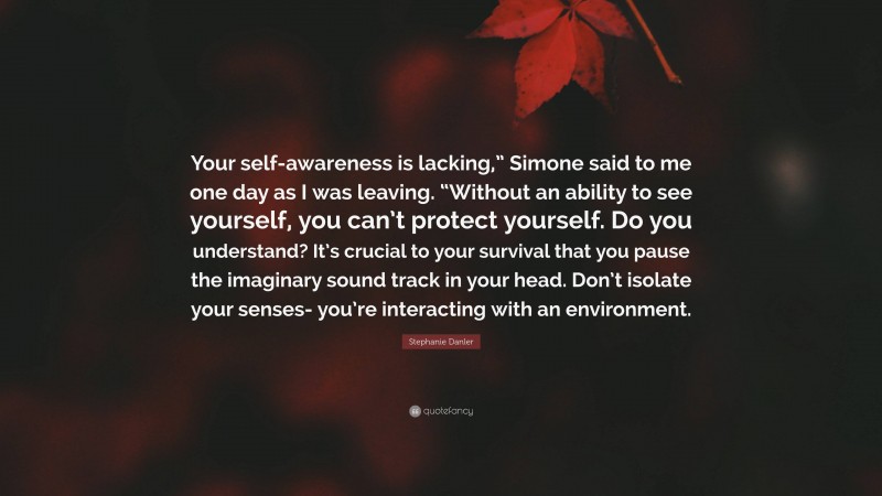 Stephanie Danler Quote: “Your self-awareness is lacking,” Simone said to me one day as I was leaving. “Without an ability to see yourself, you can’t protect yourself. Do you understand? It’s crucial to your survival that you pause the imaginary sound track in your head. Don’t isolate your senses- you’re interacting with an environment.”