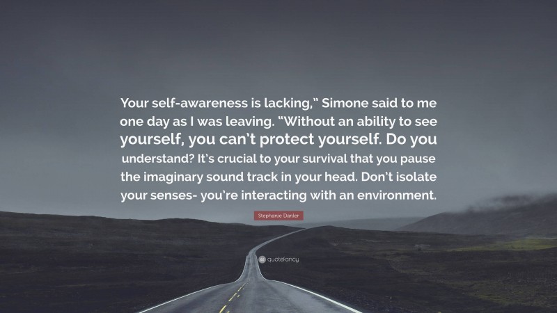 Stephanie Danler Quote: “Your self-awareness is lacking,” Simone said to me one day as I was leaving. “Without an ability to see yourself, you can’t protect yourself. Do you understand? It’s crucial to your survival that you pause the imaginary sound track in your head. Don’t isolate your senses- you’re interacting with an environment.”