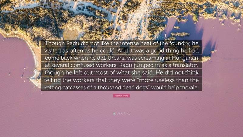 Kiersten White Quote: “Though Radu did not like the intense heat of the foundry, he visited as often as he could. And it was a good thing he had come back when he did. Urbana was screaming in Hungarian at several confused workers. Radu jumped in as a translator, though he left out most of what she said. He did not think telling the workers that they were “more useless than the rotting carcasses of a thousand dead dogs” would help morale.”