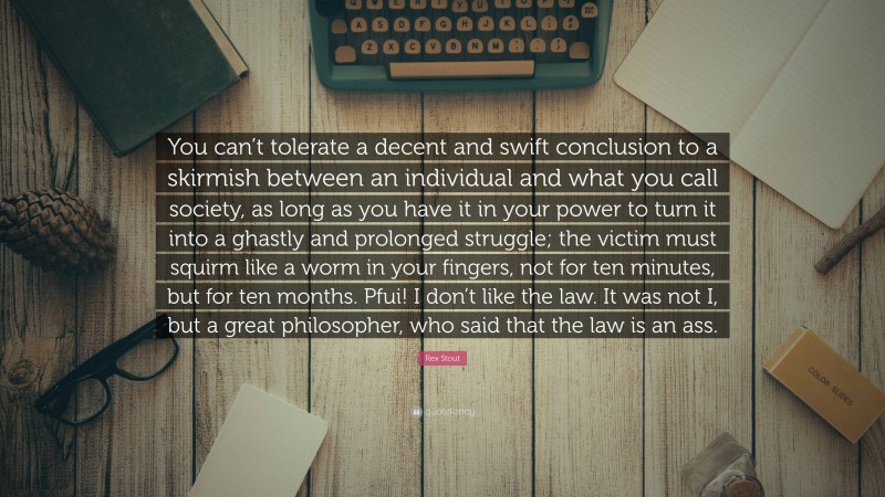 Rex Stout Quote: “You can’t tolerate a decent and swift conclusion to a skirmish between an individual and what you call society, as long as you have it in your power to turn it into a ghastly and prolonged struggle; the victim must squirm like a worm in your fingers, not for ten minutes, but for ten months. Pfui! I don’t like the law. It was not I, but a great philosopher, who said that the law is an ass.”