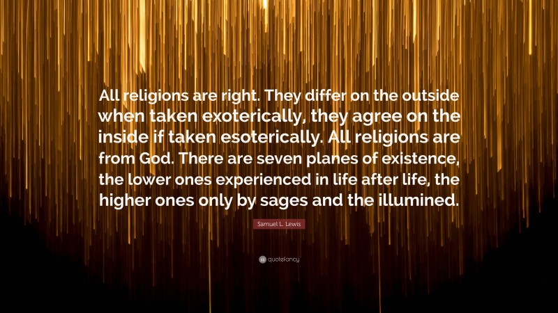 Samuel L. Lewis Quote: “All religions are right. They differ on the outside when taken exoterically, they agree on the inside if taken esoterically. All religions are from God. There are seven planes of existence, the lower ones experienced in life after life, the higher ones only by sages and the illumined.”
