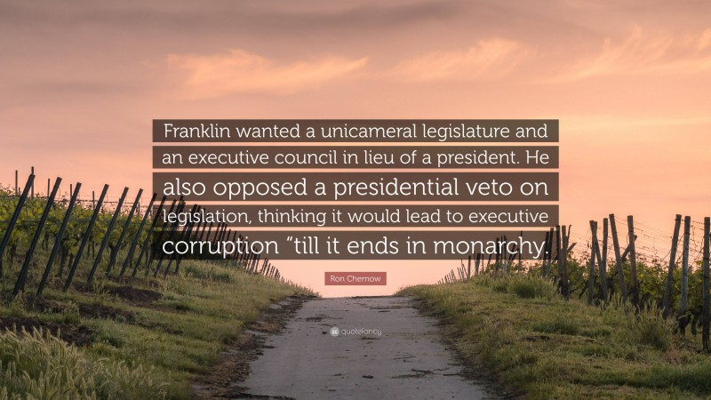 Ron Chernow Quote: “Franklin wanted a unicameral legislature and an executive council in lieu of a president. He also opposed a presidential veto on legislation, thinking it would lead to executive corruption “till it ends in monarchy.”