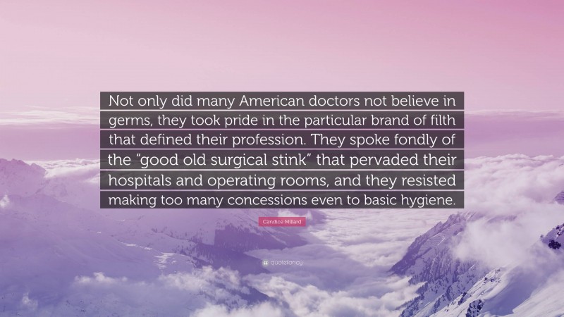 Candice Millard Quote: “Not only did many American doctors not believe in germs, they took pride in the particular brand of filth that defined their profession. They spoke fondly of the “good old surgical stink” that pervaded their hospitals and operating rooms, and they resisted making too many concessions even to basic hygiene.”