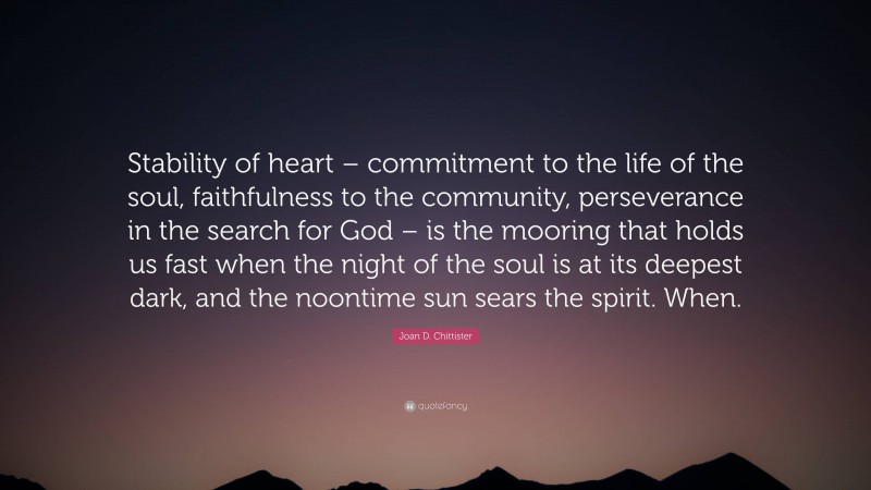 Joan D. Chittister Quote: “Stability of heart – commitment to the life of the soul, faithfulness to the community, perseverance in the search for God – is the mooring that holds us fast when the night of the soul is at its deepest dark, and the noontime sun sears the spirit. When.”