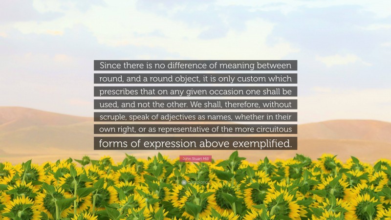 John Stuart Mill Quote: “Since there is no difference of meaning between round, and a round object, it is only custom which prescribes that on any given occasion one shall be used, and not the other. We shall, therefore, without scruple, speak of adjectives as names, whether in their own right, or as representative of the more circuitous forms of expression above exemplified.”