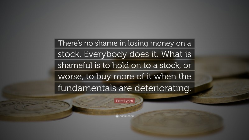 Peter Lynch Quote: “There’s no shame in losing money on a stock. Everybody does it. What is shameful is to hold on to a stock, or worse, to buy more of it when the fundamentals are deteriorating.”