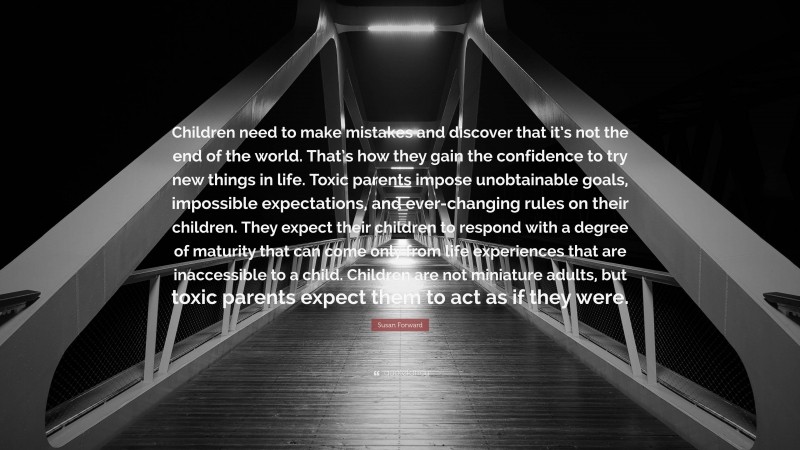 Susan Forward Quote: “Children need to make mistakes and discover that it’s not the end of the world. That’s how they gain the confidence to try new things in life. Toxic parents impose unobtainable goals, impossible expectations, and ever-changing rules on their children. They expect their children to respond with a degree of maturity that can come only from life experiences that are inaccessible to a child. Children are not miniature adults, but toxic parents expect them to act as if they were.”