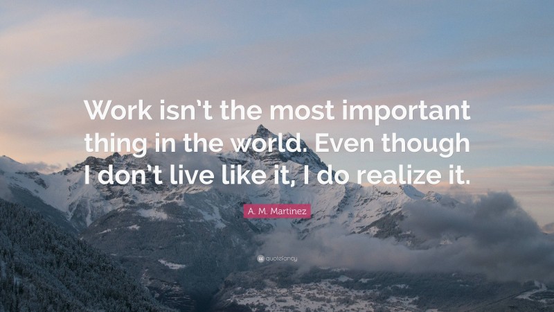 A. M. Martinez Quote: “Work isn’t the most important thing in the world. Even though I don’t live like it, I do realize it.”