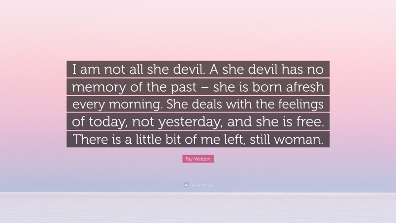 Fay Weldon Quote: “I am not all she devil. A she devil has no memory of the past – she is born afresh every morning. She deals with the feelings of today, not yesterday, and she is free. There is a little bit of me left, still woman.”