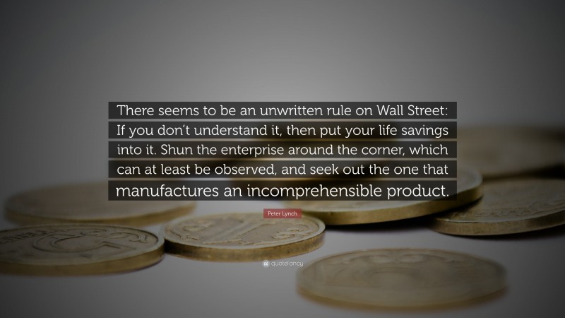 Peter Lynch Quote: “There seems to be an unwritten rule on Wall Street: If you don’t understand it, then put your life savings into it. Shun the enterprise around the corner, which can at least be observed, and seek out the one that manufactures an incomprehensible product.”