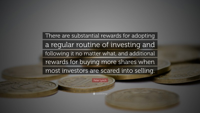 Peter Lynch Quote: “There are substantial rewards for adopting a regular routine of investing and following it no matter what, and additional rewards for buying more shares when most investors are scared into selling.”