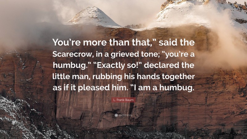 L. Frank Baum Quote: “You’re more than that,” said the Scarecrow, in a grieved tone; “you’re a humbug.” “Exactly so!” declared the little man, rubbing his hands together as if it pleased him. “I am a humbug.”