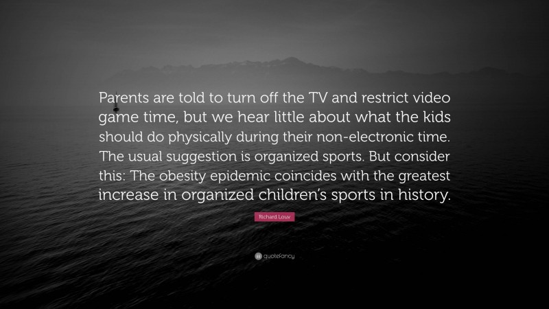 Richard Louv Quote: “Parents are told to turn off the TV and restrict video game time, but we hear little about what the kids should do physically during their non-electronic time. The usual suggestion is organized sports. But consider this: The obesity epidemic coincides with the greatest increase in organized children’s sports in history.”