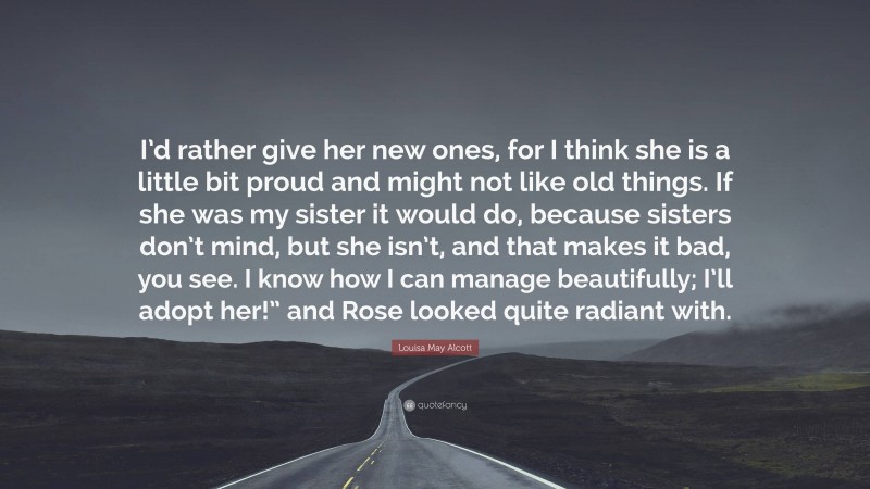 Louisa May Alcott Quote: “I’d rather give her new ones, for I think she is a little bit proud and might not like old things. If she was my sister it would do, because sisters don’t mind, but she isn’t, and that makes it bad, you see. I know how I can manage beautifully; I’ll adopt her!” and Rose looked quite radiant with.”