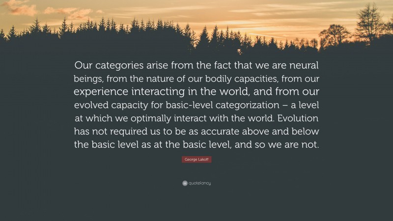 George Lakoff Quote: “Our categories arise from the fact that we are neural beings, from the nature of our bodily capacities, from our experience interacting in the world, and from our evolved capacity for basic-level categorization – a level at which we optimally interact with the world. Evolution has not required us to be as accurate above and below the basic level as at the basic level, and so we are not.”