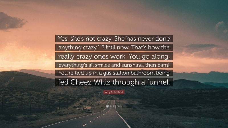 Amy E. Reichert Quote: “Yes, she’s not crazy. She has never done anything crazy.” “Until now. That’s how the really crazy ones work. You go along, everything’s all smiles and sunshine, then bam! You’re tied up in a gas station bathroom being fed Cheez Whiz through a funnel.”