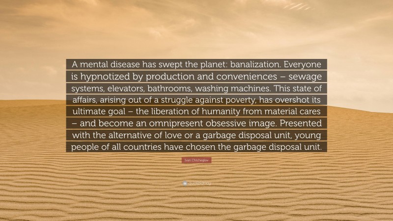 Ivan Chtcheglov Quote: “A mental disease has swept the planet: banalization. Everyone is hypnotized by production and conveniences – sewage systems, elevators, bathrooms, washing machines. This state of affairs, arising out of a struggle against poverty, has overshot its ultimate goal – the liberation of humanity from material cares – and become an omnipresent obsessive image. Presented with the alternative of love or a garbage disposal unit, young people of all countries have chosen the garbage disposal unit.”