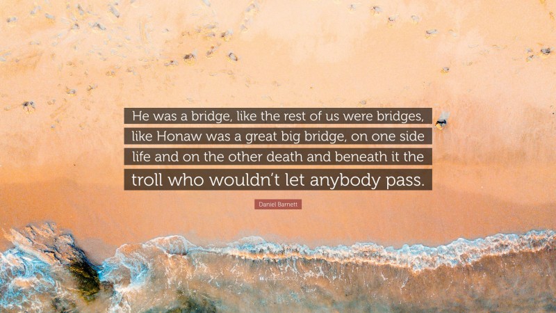 Daniel Barnett Quote: “He was a bridge, like the rest of us were bridges, like Honaw was a great big bridge, on one side life and on the other death and beneath it the troll who wouldn’t let anybody pass.”